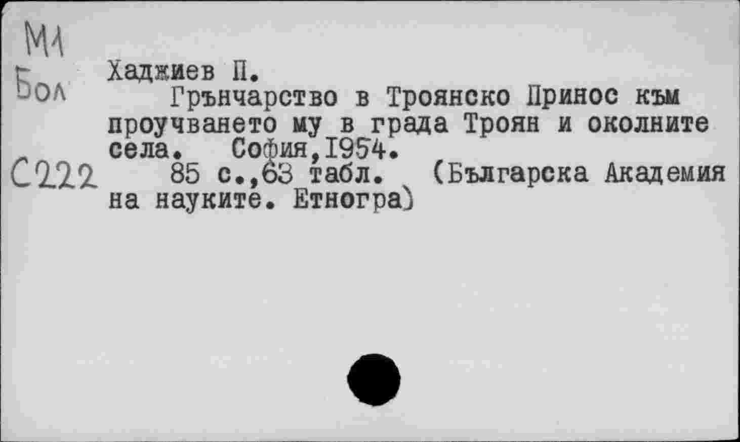 ﻿г Хаджиев П.
DOA Грънчарство в Троянско Принос към проучването му в града Троян и околните
_ села. София,1954.
С 22 2	85 с.,63 табл. (Българска Академия
на науките. Етнограф